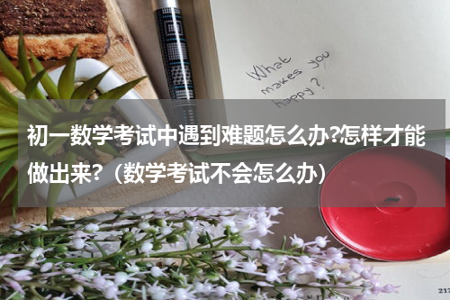 初一数学考试中遇到难题怎么办?怎样才能做出来?（数学考试不会怎么办）