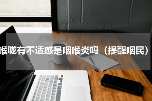 喉咙有不适感是咽喉炎吗（提醒咽民）