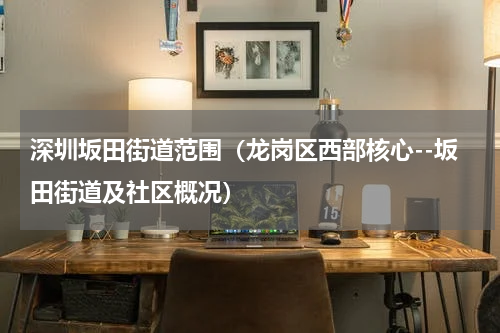 深圳坂田街道范围（龙岗区西部核心--坂田街道及社区概况）