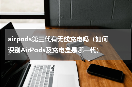 airpods第三代有无线充电吗（如何识别AirPods及充电盒是哪一代）