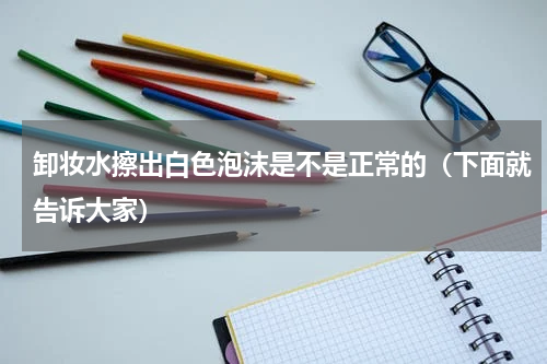 卸妆水擦出白色泡沫是不是正常的（下面就告诉大家）