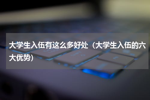 大学生入伍有这么多好处（大学生入伍的六大优势）
