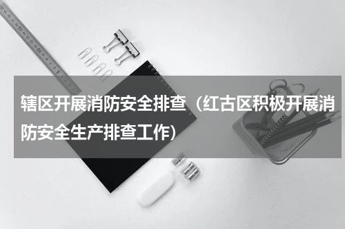 辖区开展消防安全排查（红古区积极开展消防安全生产排查工作）