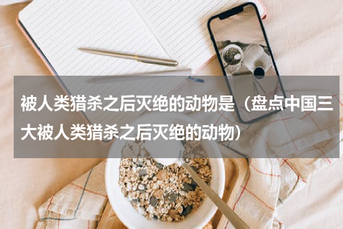被人类猎杀之后灭绝的动物是（盘点中国三大被人类猎杀之后灭绝的动物）