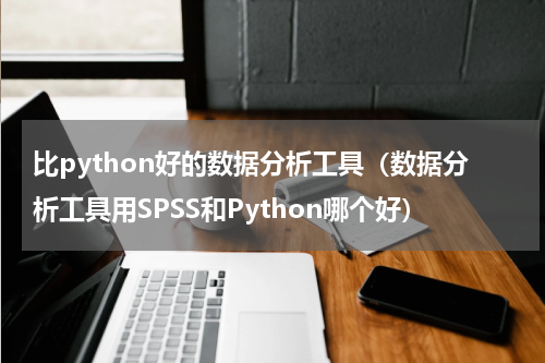比python好的数据分析工具（数据分析工具用SPSS和Python哪个好）