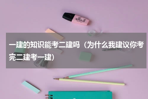 一建的知识能考二建吗（为什么我建议你考完二建考一建）