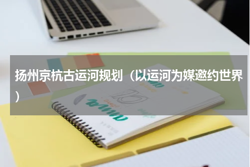 扬州京杭古运河规划（以运河为媒邀约世界）