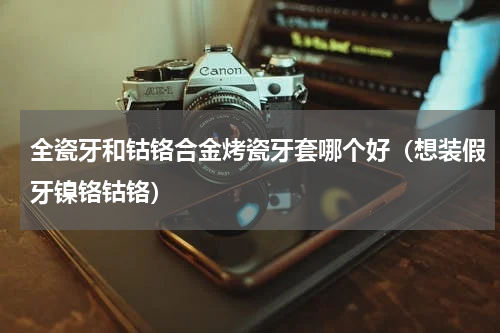 全瓷牙和钴铬合金烤瓷牙套哪个好（想装假牙镍铬钴铬）
