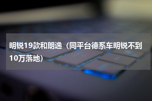 明锐19款和朗逸（同平台德系车明锐不到10万落地）