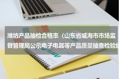 潍坊产品抽检合格率（山东省威海市市场监督管理局公示电子电器等产品质量抽查检验结果）