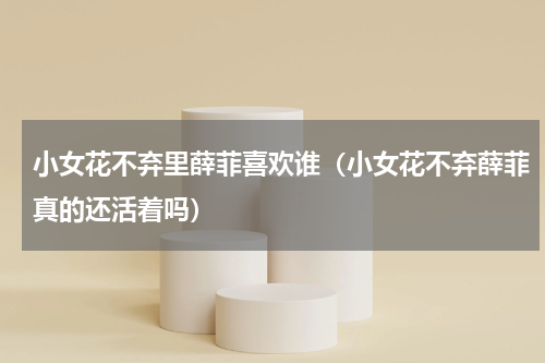 小女花不弃里薛菲喜欢谁（小女花不弃薛菲真的还活着吗）