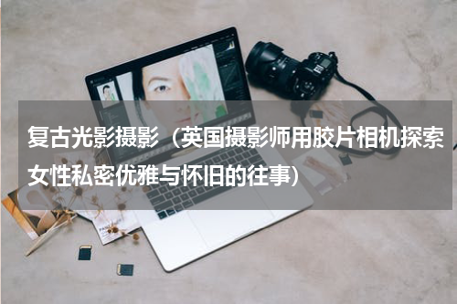 复古光影摄影（英国摄影师用胶片相机探索女性私密优雅与怀旧的往事）