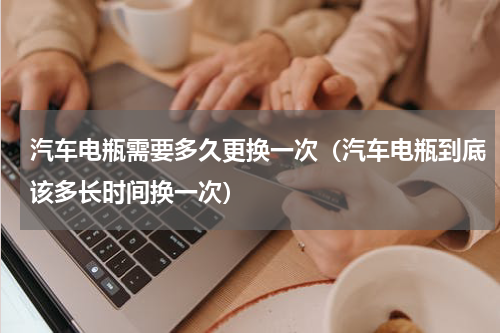 汽车电瓶需要多久更换一次（汽车电瓶到底该多长时间换一次）