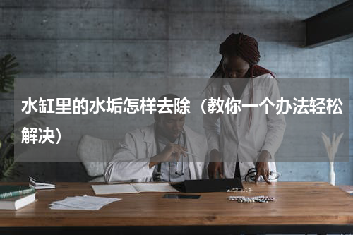 水缸里的水垢怎样去除（教你一个办法轻松解决）