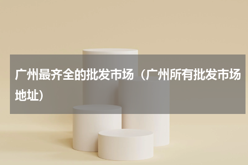 广州最齐全的批发市场（广州所有批发市场地址）