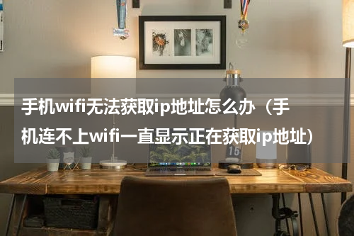 手机wifi无法获取ip地址怎么办（手机连不上wifi一直显示正在获取ip地址）