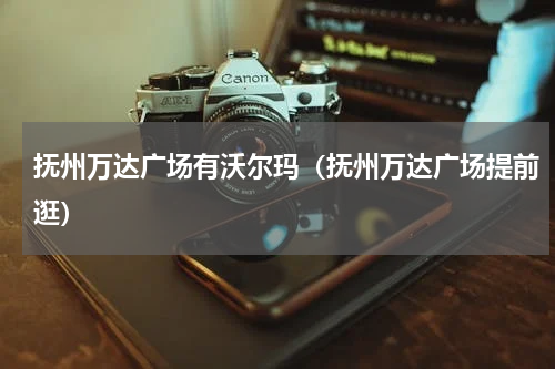 抚州万达广场有沃尔玛（抚州万达广场提前逛）