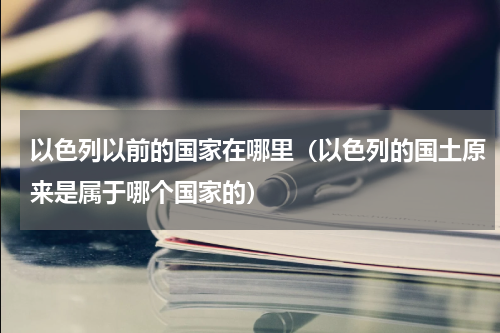 以色列以前的国家在哪里（以色列的国土原来是属于哪个国家的）