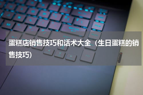 蛋糕店销售技巧和话术大全（生日蛋糕的销售技巧）