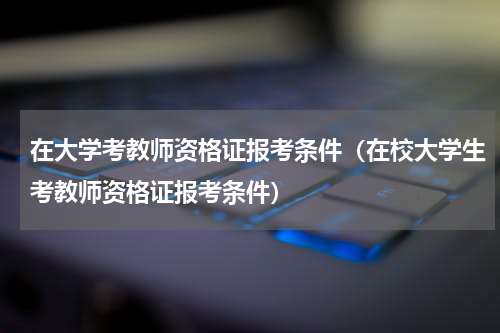在大学考教师资格证报考条件（在校大学生考教师资格证报考条件）