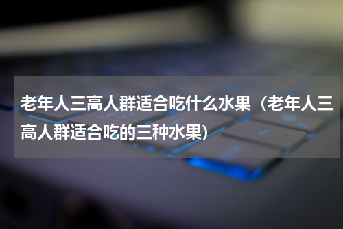 老年人三高人群适合吃什么水果（老年人三高人群适合吃的三种水果）