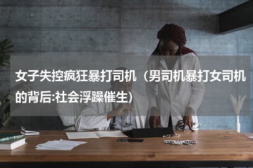 女子失控疯狂暴打司机（男司机暴打女司机的背后:社会浮躁催生）