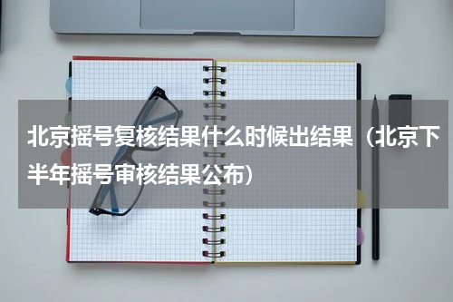 北京摇号复核结果什么时候出结果（北京下半年摇号审核结果公布）