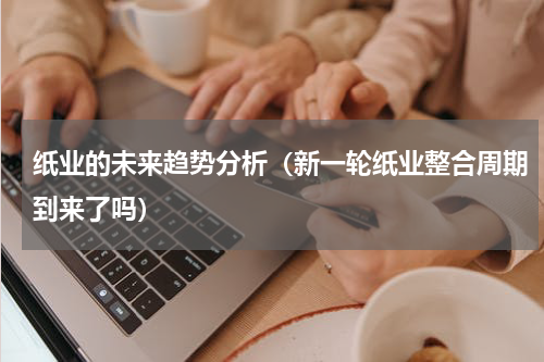 纸业的未来趋势分析（新一轮纸业整合周期到来了吗）