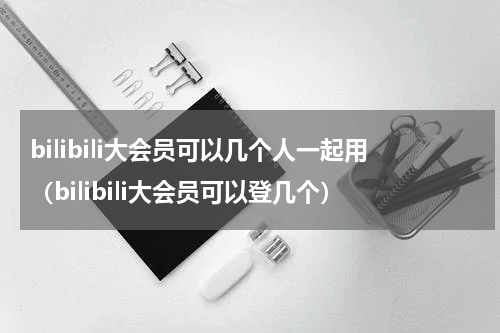 bilibili大会员可以几个人一起用（bilibili大会员可以登几个）