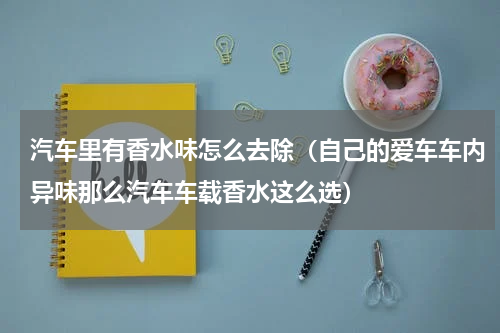 汽车里有香水味怎么去除（自己的爱车车内异味那么汽车车载香水这么选）