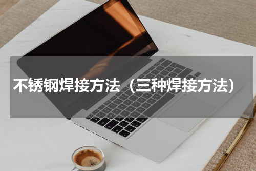 不锈钢焊接方法（三种焊接方法）