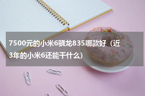 7500元的小米6骁龙835哪款好（近3年的小米6还能干什么）