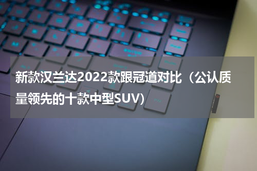 新款汉兰达2022款跟冠道对比（公认质量领先的十款中型SUV）