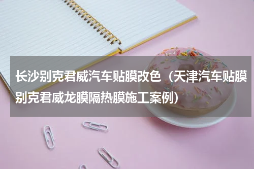 长沙别克君威汽车贴膜改色（天津汽车贴膜别克君威龙膜隔热膜施工案例）
