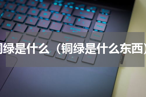 铜绿是什么（铜绿是什么东西）