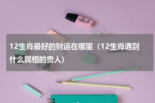 12生肖最好的财运在哪里（12生肖遇到什么属相的贵人）