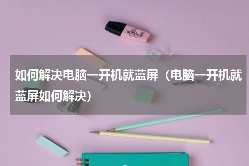 如何解决电脑一开机就蓝屏（电脑一开机就蓝屏如何解决）