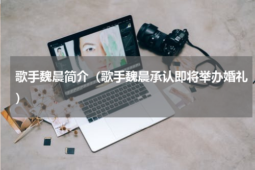 歌手魏晨简介（歌手魏晨承认即将举办婚礼）