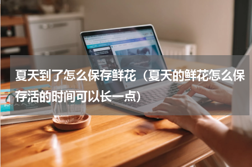 夏天到了怎么保存鲜花（夏天的鲜花怎么保存活的时间可以长一点）