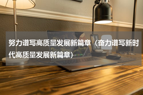 努力谱写高质量发展新篇章（奋力谱写新时代高质量发展新篇章）