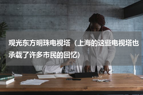 观光东方明珠电视塔（上海的这些电视塔也承载了许多市民的回忆）