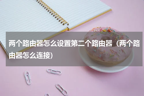 两个路由器怎么设置第二个路由器（两个路由器怎么连接）