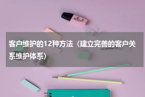 客户维护的12种方法（建立完善的客户关系维护体系）
