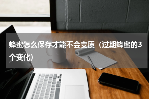 蜂蜜怎么保存才能不会变质（过期蜂蜜的3个变化）
