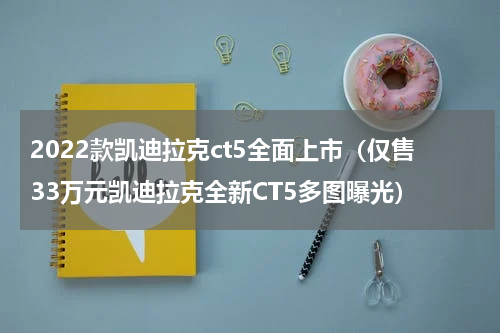 2022款凯迪拉克ct5全面上市（仅售33万元凯迪拉克全新CT5多图曝光）