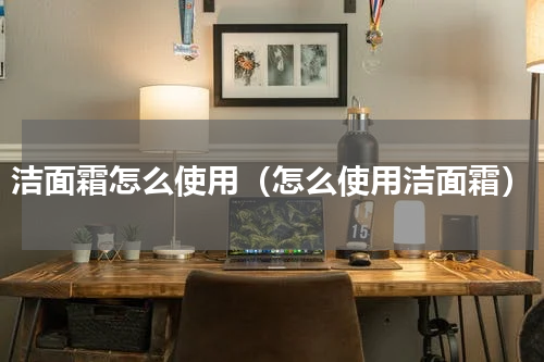 洁面霜怎么使用（怎么使用洁面霜）
