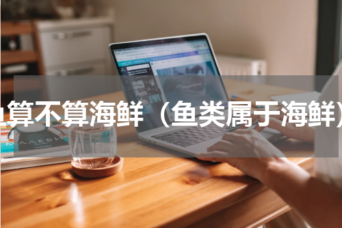 鱼算不算海鲜（鱼类属于海鲜）