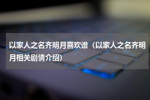 以家人之名齐明月喜欢谁（以家人之名齐明月相关剧情介绍）