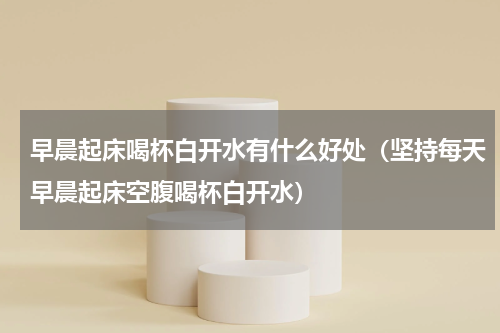 早晨起床喝杯白开水有什么好处（坚持每天早晨起床空腹喝杯白开水）