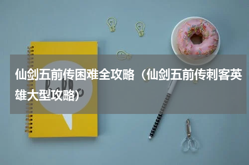 仙剑五前传困难全攻略（仙剑五前传刺客英雄大型攻略）